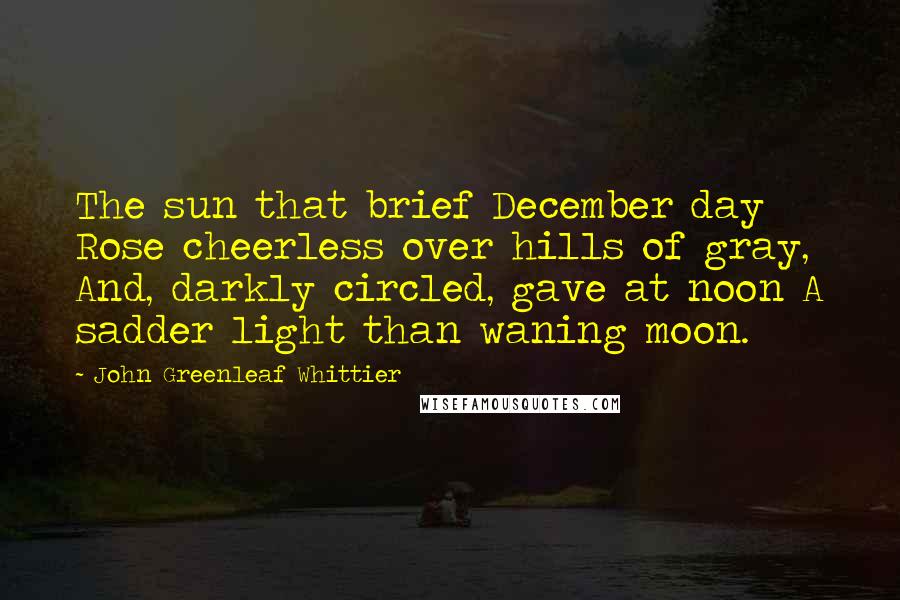 John Greenleaf Whittier Quotes: The sun that brief December day Rose cheerless over hills of gray, And, darkly circled, gave at noon A sadder light than waning moon.