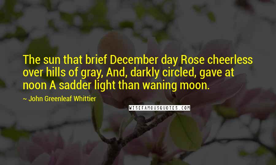 John Greenleaf Whittier Quotes: The sun that brief December day Rose cheerless over hills of gray, And, darkly circled, gave at noon A sadder light than waning moon.