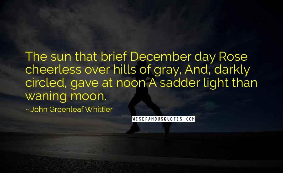 John Greenleaf Whittier Quotes: The sun that brief December day Rose cheerless over hills of gray, And, darkly circled, gave at noon A sadder light than waning moon.