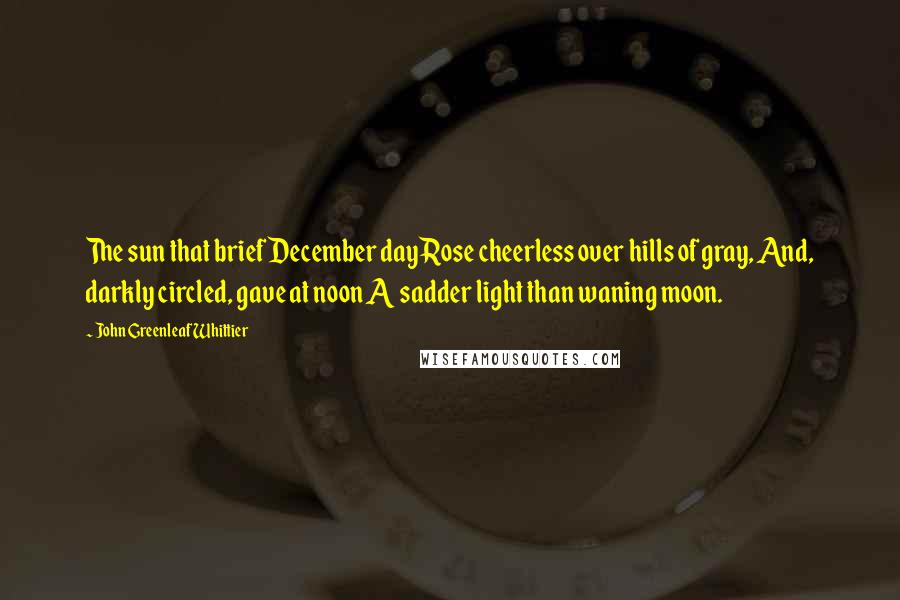 John Greenleaf Whittier Quotes: The sun that brief December day Rose cheerless over hills of gray, And, darkly circled, gave at noon A sadder light than waning moon.