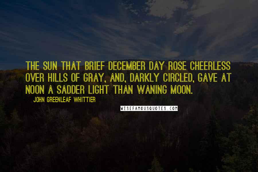 John Greenleaf Whittier Quotes: The sun that brief December day Rose cheerless over hills of gray, And, darkly circled, gave at noon A sadder light than waning moon.