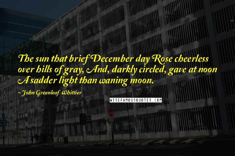 John Greenleaf Whittier Quotes: The sun that brief December day Rose cheerless over hills of gray, And, darkly circled, gave at noon A sadder light than waning moon.