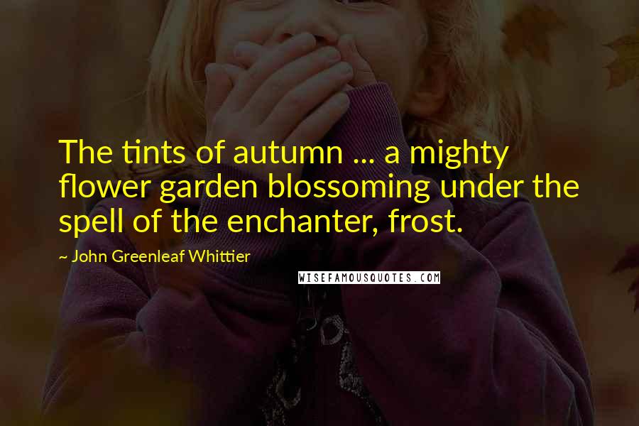 John Greenleaf Whittier Quotes: The tints of autumn ... a mighty flower garden blossoming under the spell of the enchanter, frost.