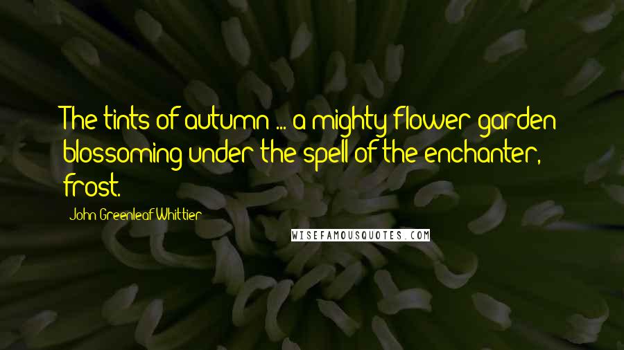 John Greenleaf Whittier Quotes: The tints of autumn ... a mighty flower garden blossoming under the spell of the enchanter, frost.