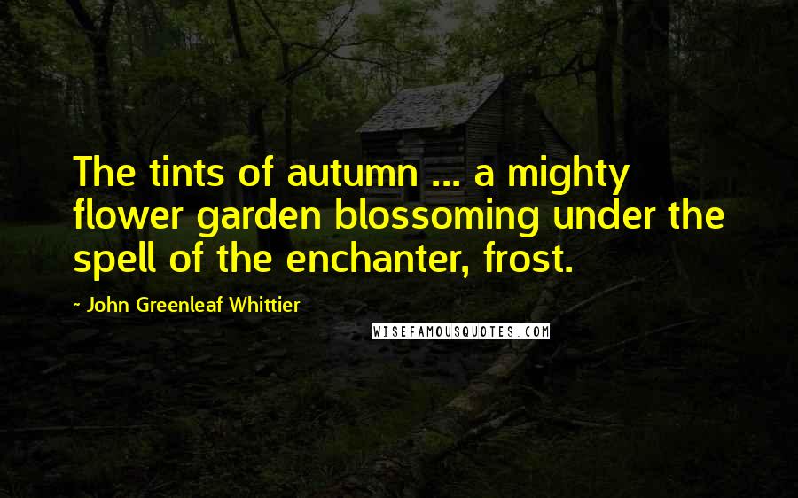 John Greenleaf Whittier Quotes: The tints of autumn ... a mighty flower garden blossoming under the spell of the enchanter, frost.