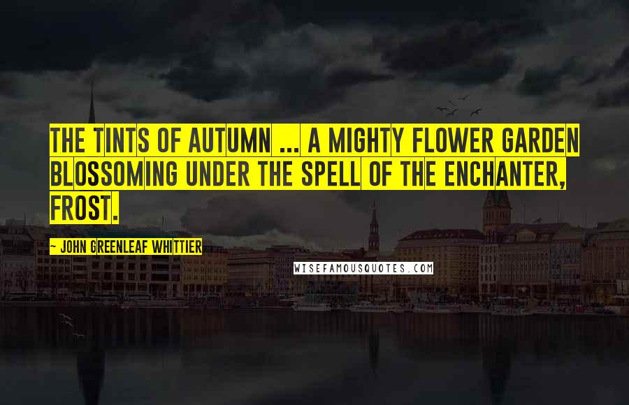 John Greenleaf Whittier Quotes: The tints of autumn ... a mighty flower garden blossoming under the spell of the enchanter, frost.