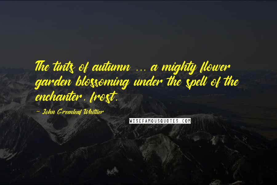 John Greenleaf Whittier Quotes: The tints of autumn ... a mighty flower garden blossoming under the spell of the enchanter, frost.