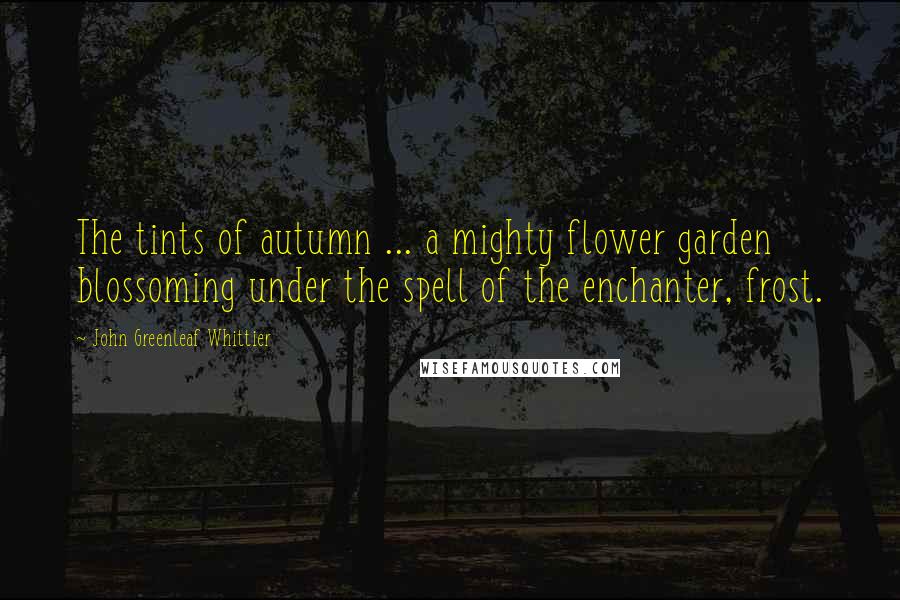 John Greenleaf Whittier Quotes: The tints of autumn ... a mighty flower garden blossoming under the spell of the enchanter, frost.