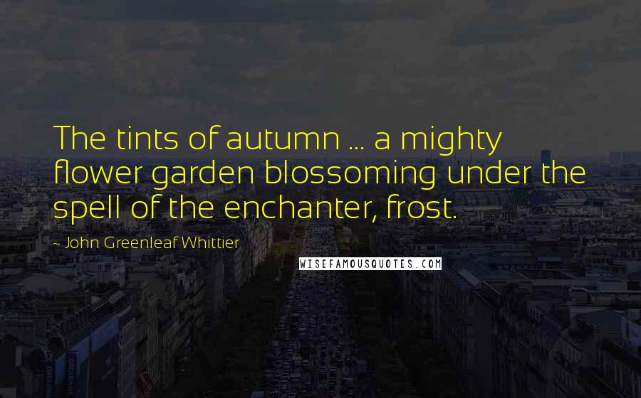 John Greenleaf Whittier Quotes: The tints of autumn ... a mighty flower garden blossoming under the spell of the enchanter, frost.