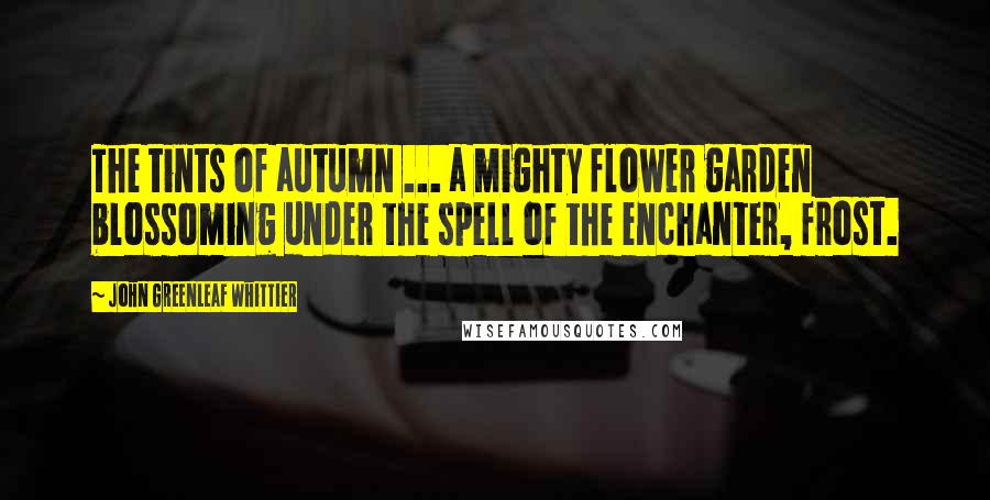 John Greenleaf Whittier Quotes: The tints of autumn ... a mighty flower garden blossoming under the spell of the enchanter, frost.