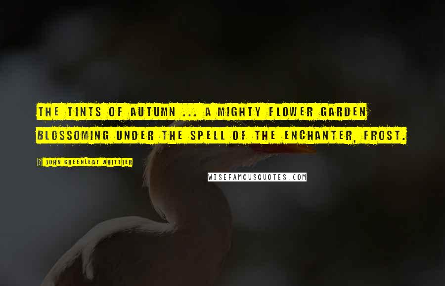 John Greenleaf Whittier Quotes: The tints of autumn ... a mighty flower garden blossoming under the spell of the enchanter, frost.