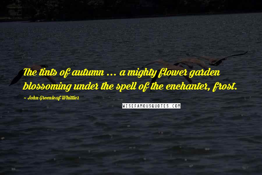 John Greenleaf Whittier Quotes: The tints of autumn ... a mighty flower garden blossoming under the spell of the enchanter, frost.