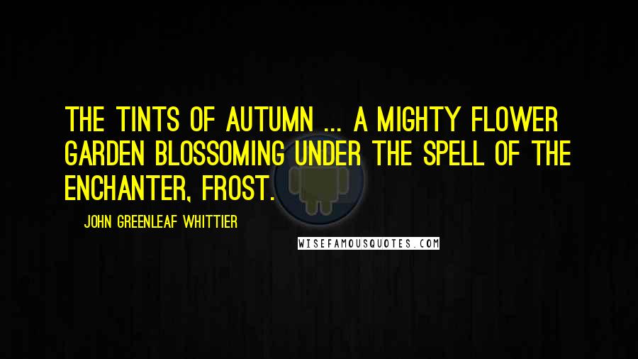 John Greenleaf Whittier Quotes: The tints of autumn ... a mighty flower garden blossoming under the spell of the enchanter, frost.