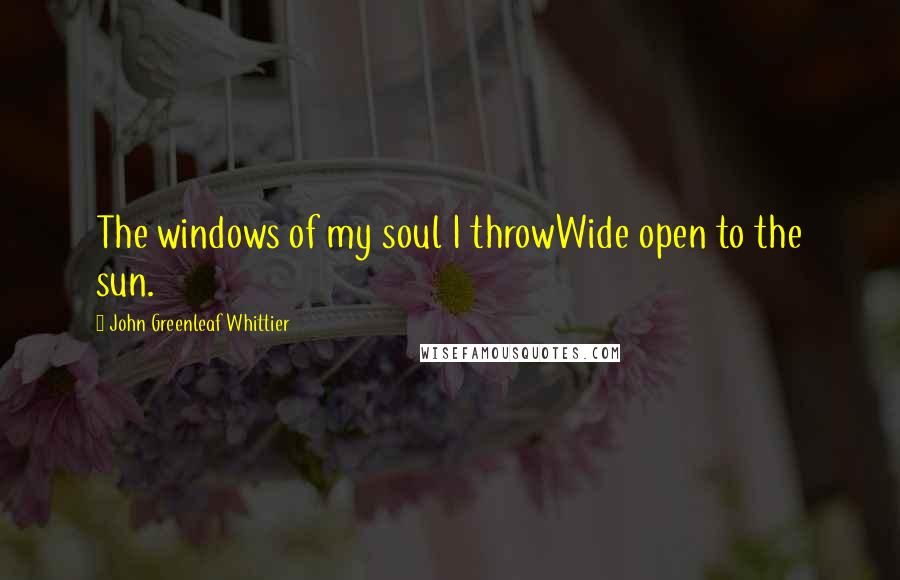 John Greenleaf Whittier Quotes: The windows of my soul I throwWide open to the sun.
