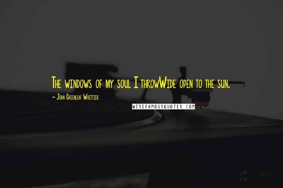 John Greenleaf Whittier Quotes: The windows of my soul I throwWide open to the sun.