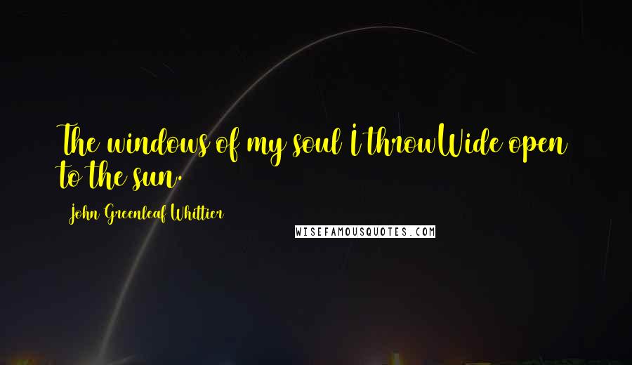 John Greenleaf Whittier Quotes: The windows of my soul I throwWide open to the sun.