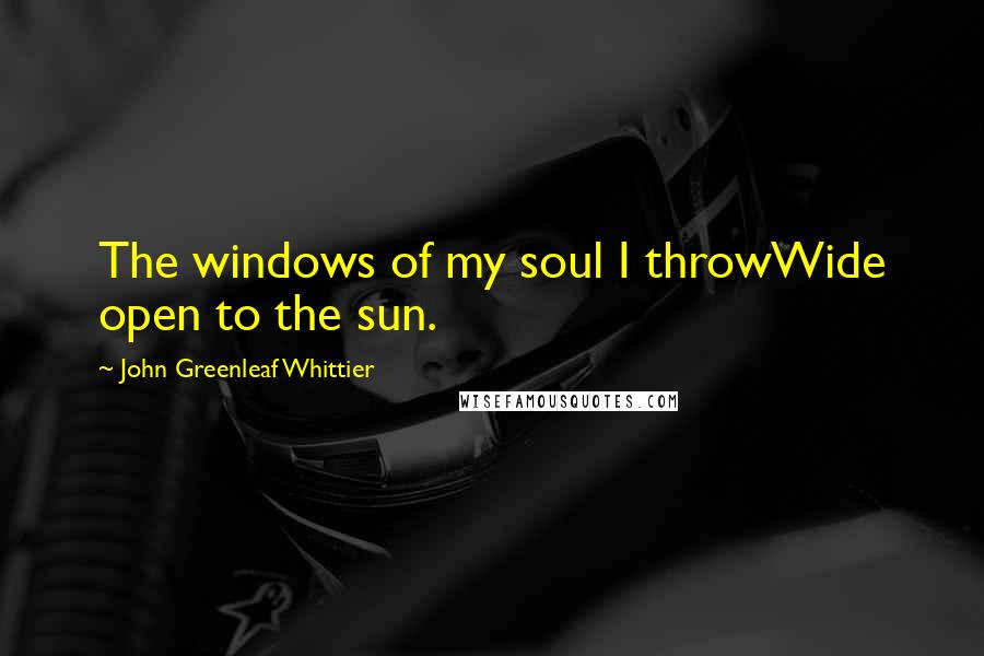 John Greenleaf Whittier Quotes: The windows of my soul I throwWide open to the sun.