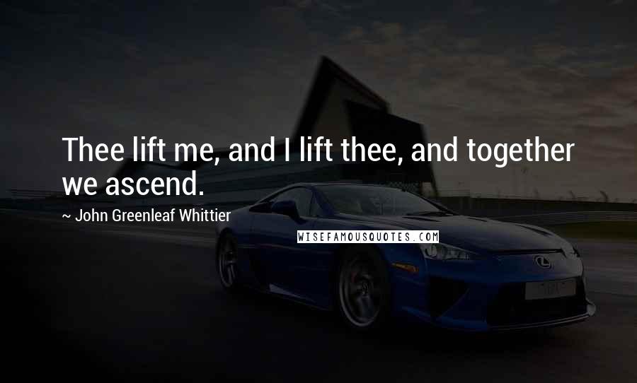 John Greenleaf Whittier Quotes: Thee lift me, and I lift thee, and together we ascend.