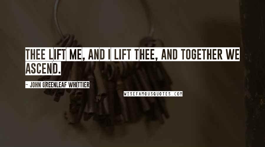 John Greenleaf Whittier Quotes: Thee lift me, and I lift thee, and together we ascend.