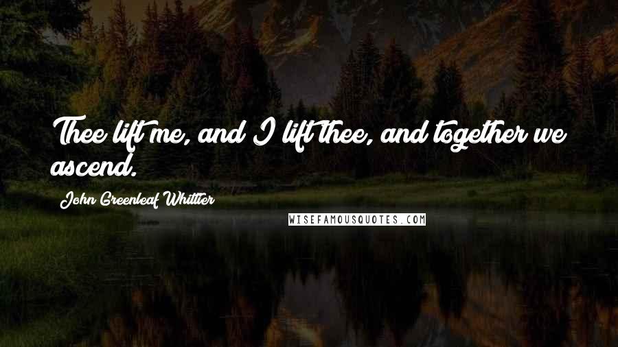 John Greenleaf Whittier Quotes: Thee lift me, and I lift thee, and together we ascend.