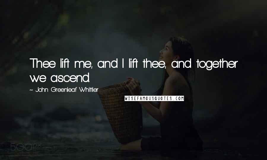 John Greenleaf Whittier Quotes: Thee lift me, and I lift thee, and together we ascend.