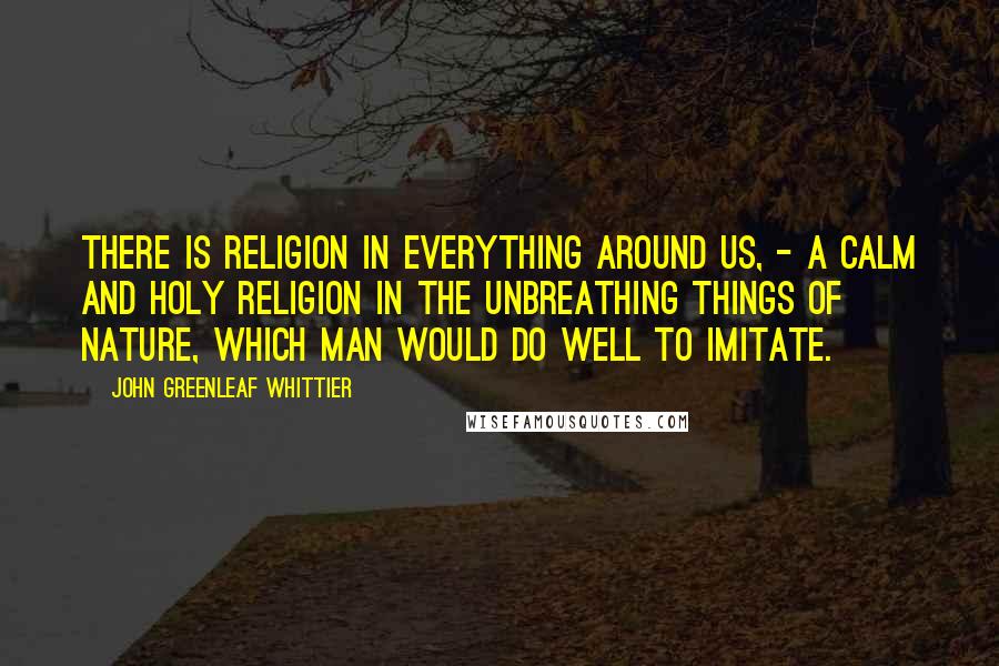 John Greenleaf Whittier Quotes: There is religion in everything around us, - a calm and holy religion in the unbreathing things of Nature, which man would do well to imitate.
