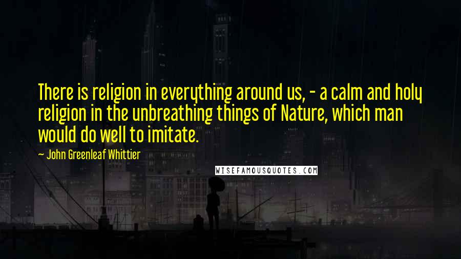 John Greenleaf Whittier Quotes: There is religion in everything around us, - a calm and holy religion in the unbreathing things of Nature, which man would do well to imitate.