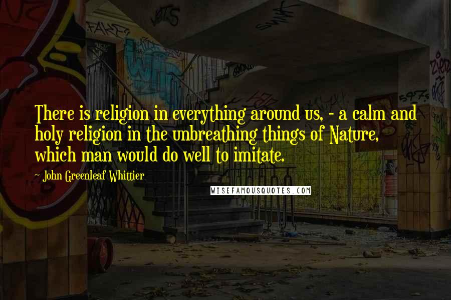 John Greenleaf Whittier Quotes: There is religion in everything around us, - a calm and holy religion in the unbreathing things of Nature, which man would do well to imitate.