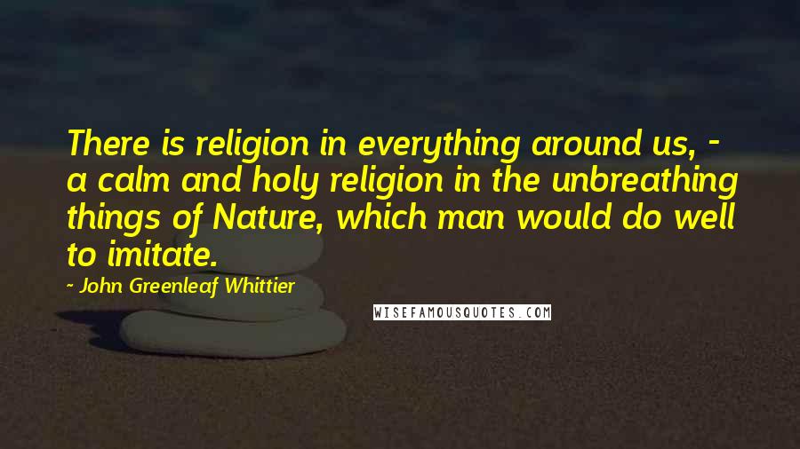 John Greenleaf Whittier Quotes: There is religion in everything around us, - a calm and holy religion in the unbreathing things of Nature, which man would do well to imitate.