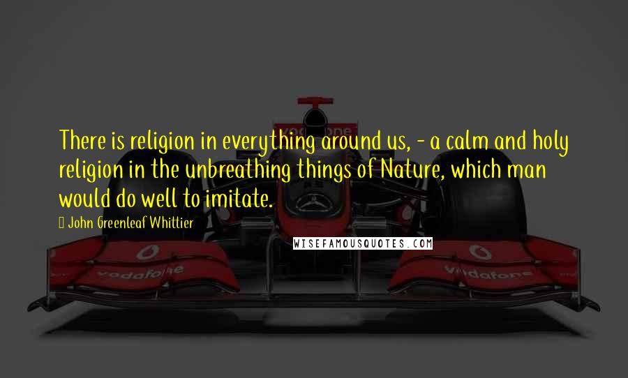 John Greenleaf Whittier Quotes: There is religion in everything around us, - a calm and holy religion in the unbreathing things of Nature, which man would do well to imitate.