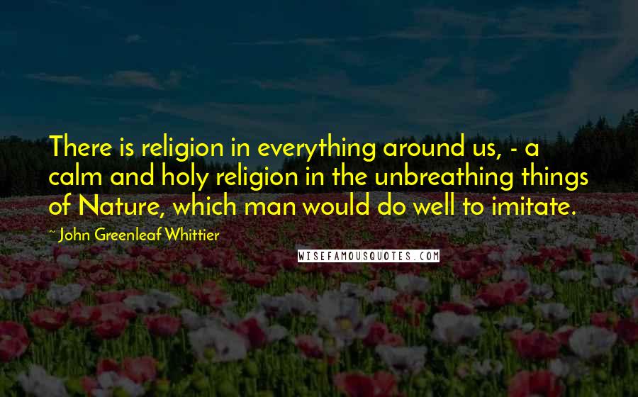 John Greenleaf Whittier Quotes: There is religion in everything around us, - a calm and holy religion in the unbreathing things of Nature, which man would do well to imitate.