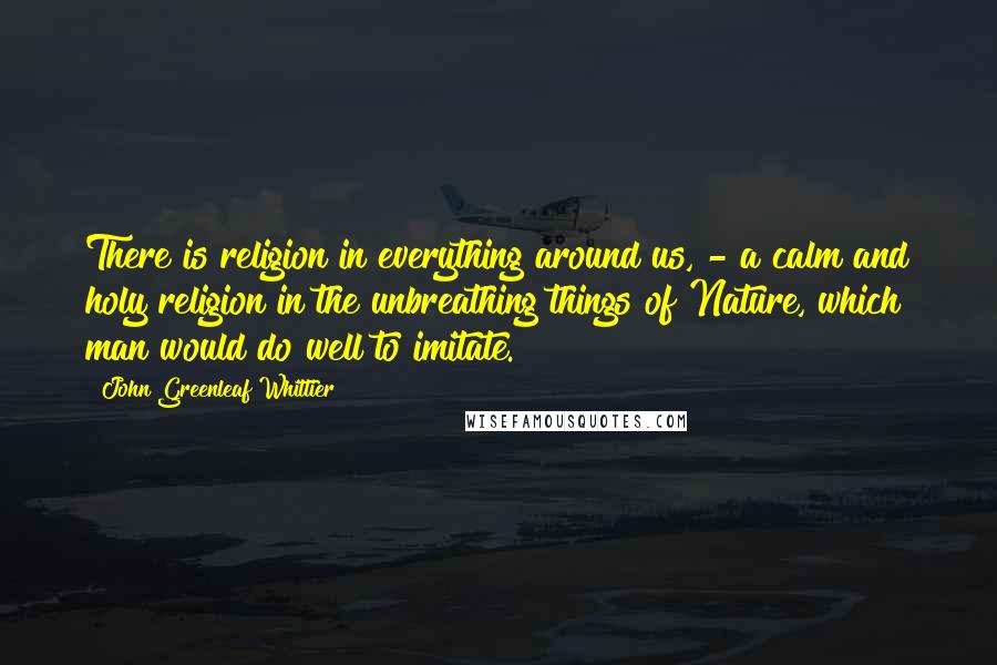 John Greenleaf Whittier Quotes: There is religion in everything around us, - a calm and holy religion in the unbreathing things of Nature, which man would do well to imitate.