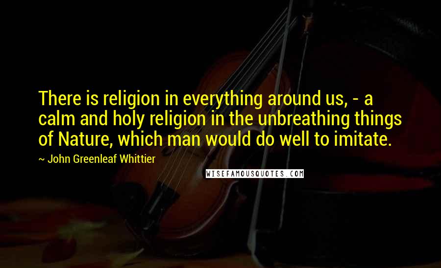 John Greenleaf Whittier Quotes: There is religion in everything around us, - a calm and holy religion in the unbreathing things of Nature, which man would do well to imitate.
