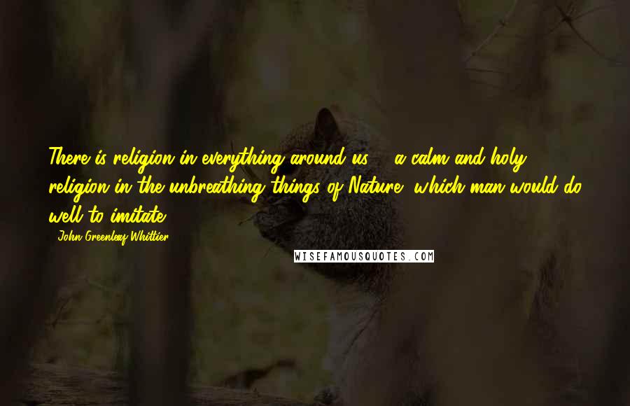 John Greenleaf Whittier Quotes: There is religion in everything around us, - a calm and holy religion in the unbreathing things of Nature, which man would do well to imitate.