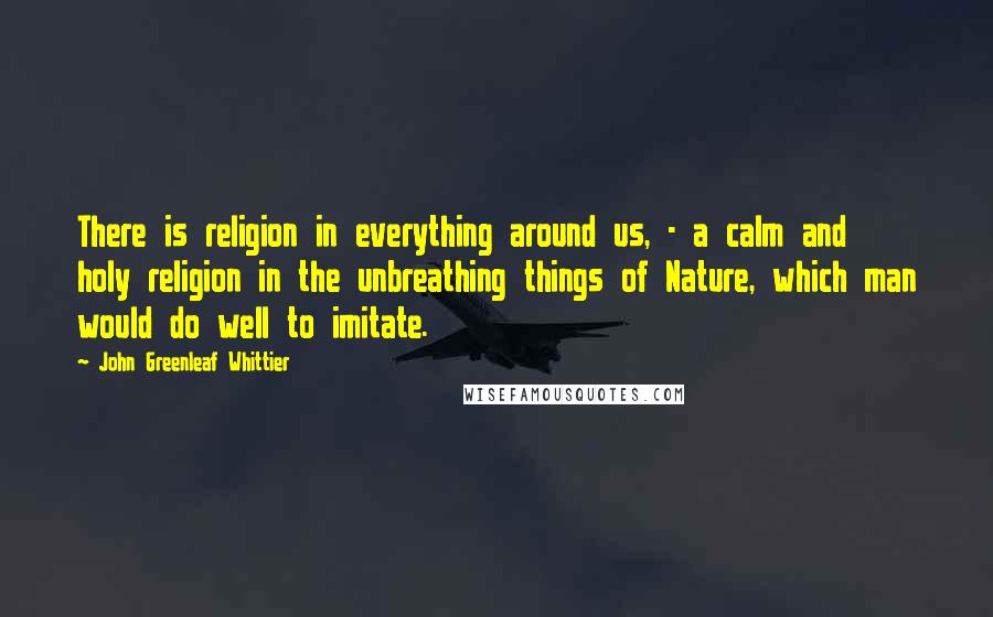 John Greenleaf Whittier Quotes: There is religion in everything around us, - a calm and holy religion in the unbreathing things of Nature, which man would do well to imitate.