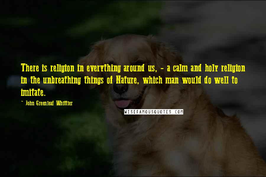 John Greenleaf Whittier Quotes: There is religion in everything around us, - a calm and holy religion in the unbreathing things of Nature, which man would do well to imitate.