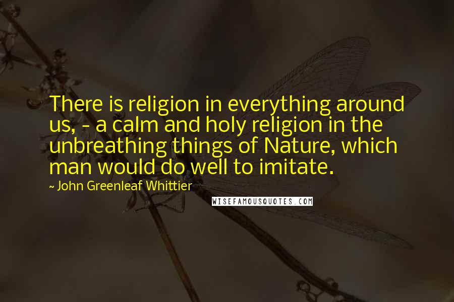 John Greenleaf Whittier Quotes: There is religion in everything around us, - a calm and holy religion in the unbreathing things of Nature, which man would do well to imitate.