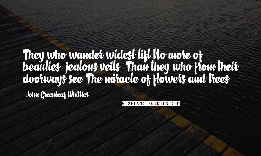 John Greenleaf Whittier Quotes: They who wander widest lift No more of beauties' jealous veils, Than they who from their doorways see The miracle of flowers and trees.