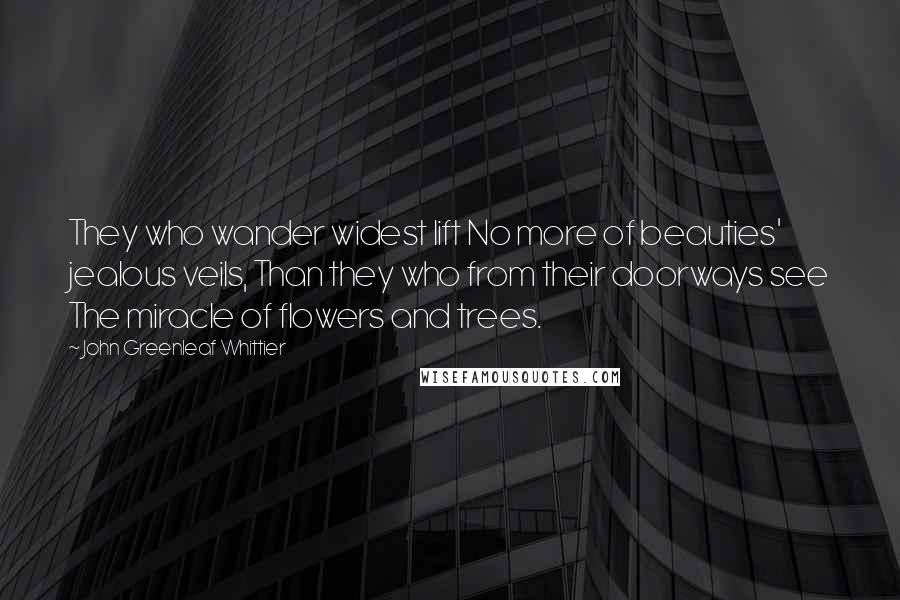 John Greenleaf Whittier Quotes: They who wander widest lift No more of beauties' jealous veils, Than they who from their doorways see The miracle of flowers and trees.