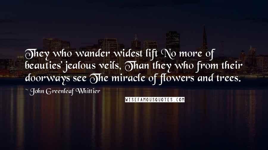 John Greenleaf Whittier Quotes: They who wander widest lift No more of beauties' jealous veils, Than they who from their doorways see The miracle of flowers and trees.