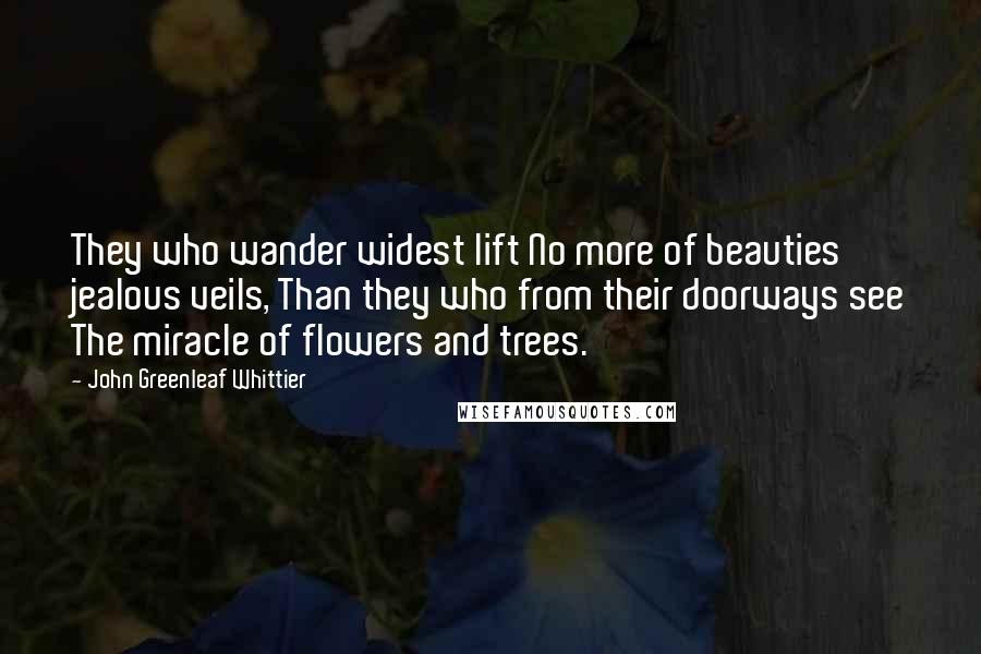 John Greenleaf Whittier Quotes: They who wander widest lift No more of beauties' jealous veils, Than they who from their doorways see The miracle of flowers and trees.