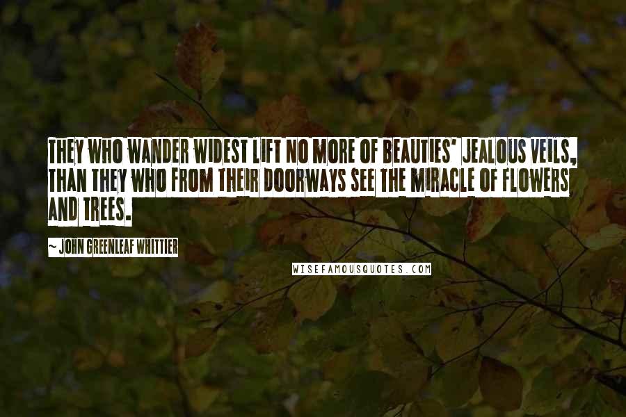 John Greenleaf Whittier Quotes: They who wander widest lift No more of beauties' jealous veils, Than they who from their doorways see The miracle of flowers and trees.