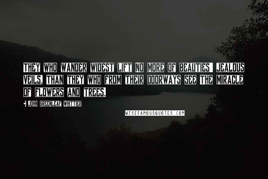 John Greenleaf Whittier Quotes: They who wander widest lift No more of beauties' jealous veils, Than they who from their doorways see The miracle of flowers and trees.
