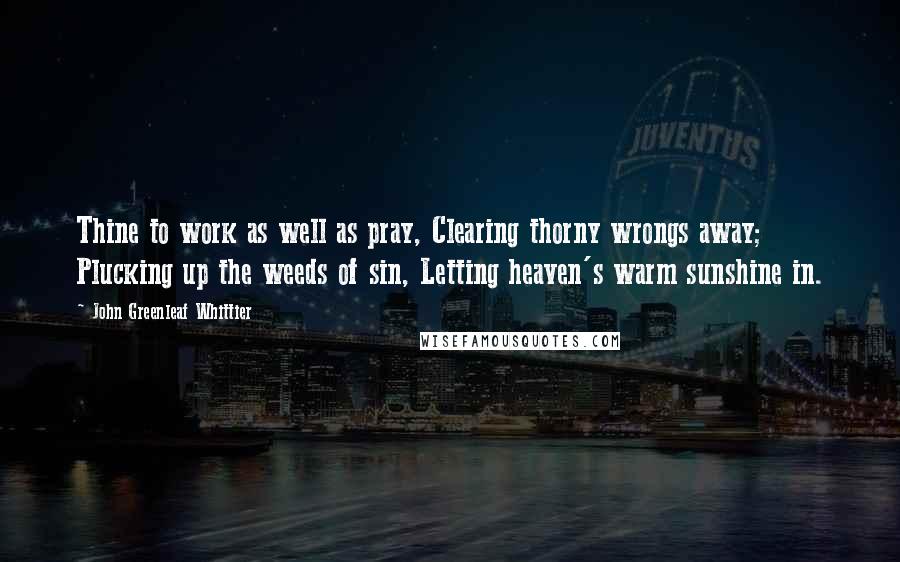 John Greenleaf Whittier Quotes: Thine to work as well as pray, Clearing thorny wrongs away; Plucking up the weeds of sin, Letting heaven's warm sunshine in.