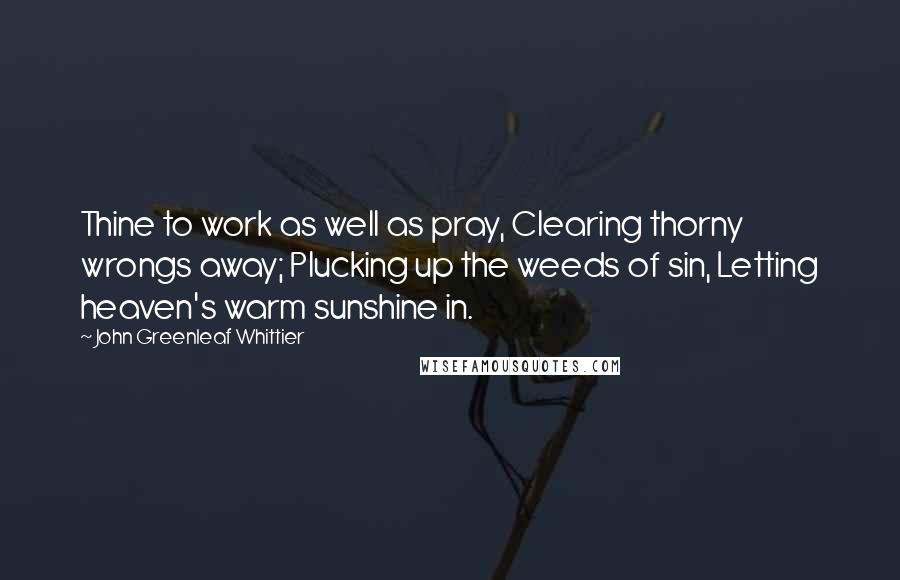 John Greenleaf Whittier Quotes: Thine to work as well as pray, Clearing thorny wrongs away; Plucking up the weeds of sin, Letting heaven's warm sunshine in.