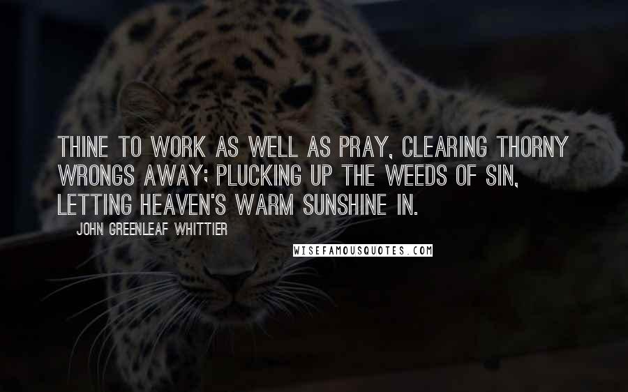 John Greenleaf Whittier Quotes: Thine to work as well as pray, Clearing thorny wrongs away; Plucking up the weeds of sin, Letting heaven's warm sunshine in.