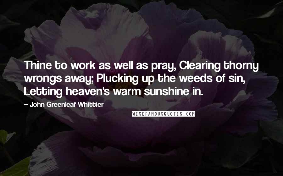 John Greenleaf Whittier Quotes: Thine to work as well as pray, Clearing thorny wrongs away; Plucking up the weeds of sin, Letting heaven's warm sunshine in.