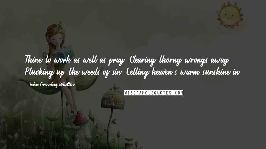 John Greenleaf Whittier Quotes: Thine to work as well as pray, Clearing thorny wrongs away; Plucking up the weeds of sin, Letting heaven's warm sunshine in.