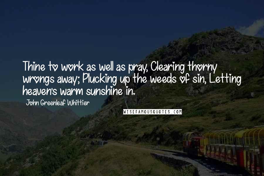 John Greenleaf Whittier Quotes: Thine to work as well as pray, Clearing thorny wrongs away; Plucking up the weeds of sin, Letting heaven's warm sunshine in.