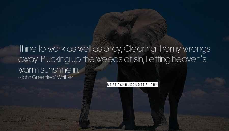 John Greenleaf Whittier Quotes: Thine to work as well as pray, Clearing thorny wrongs away; Plucking up the weeds of sin, Letting heaven's warm sunshine in.